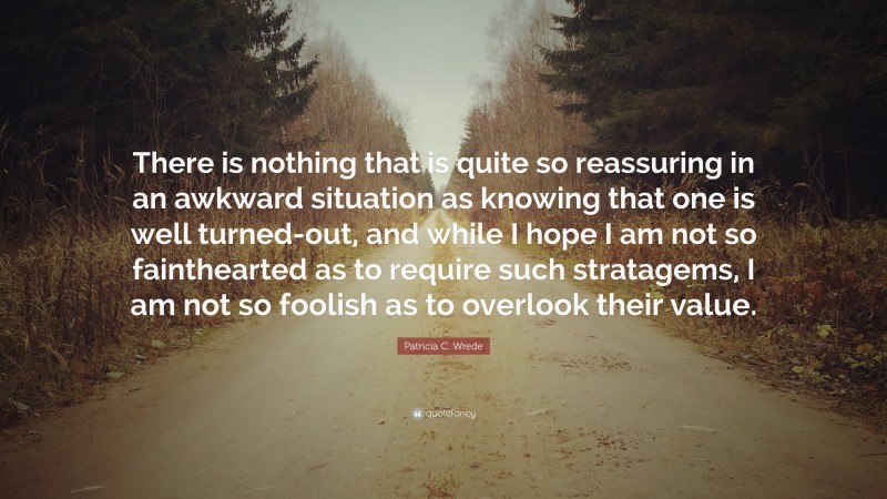 Patricia C. Wrede Quote: “There is nothing that is quite so reassuring in an awkward situation as knowing that one is well turned-out, and while I hope I am not so fainthearted as to require such stratagems, I am not so foolish as to overlook their value.”