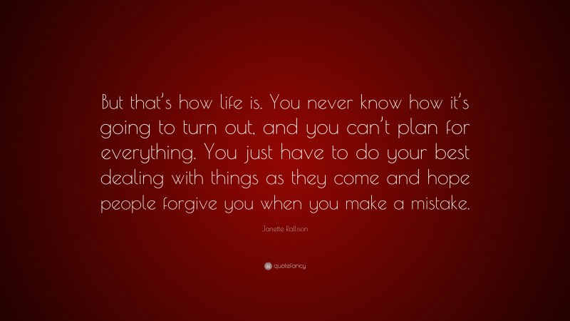 Janette Rallison Quote: “But that’s how life is. You never know how it’s going to turn out, and you can’t plan for everything. You just have to do your best dealing with things as they come and hope people forgive you when you make a mistake.”