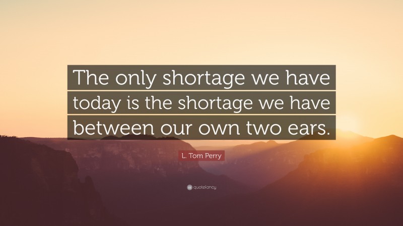 L. Tom Perry Quote: “The only shortage we have today is the shortage we have between our own two ears.”