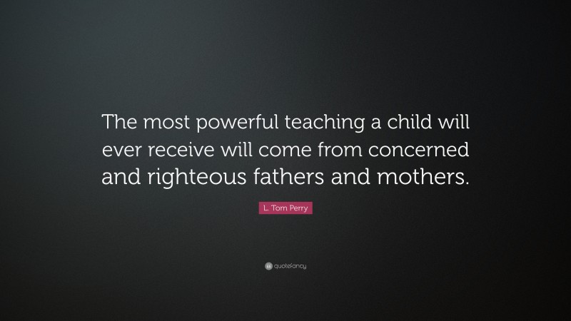 L. Tom Perry Quote: “The most powerful teaching a child will ever receive will come from concerned and righteous fathers and mothers.”