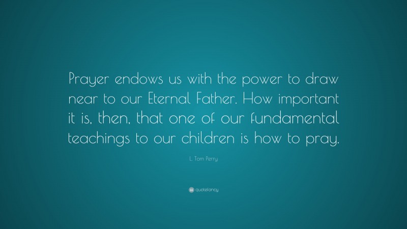 L. Tom Perry Quote: “Prayer endows us with the power to draw near to our Eternal Father. How important it is, then, that one of our fundamental teachings to our children is how to pray.”