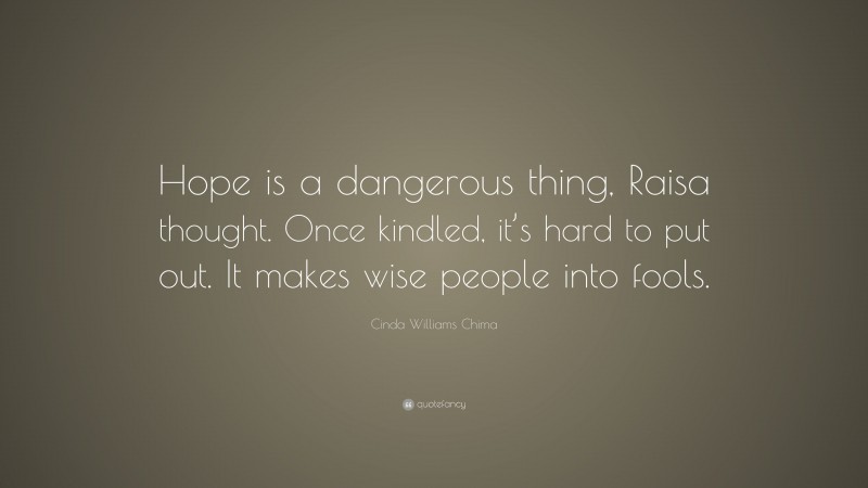 Cinda Williams Chima Quote: “Hope is a dangerous thing, Raisa thought. Once kindled, it’s hard to put out. It makes wise people into fools.”