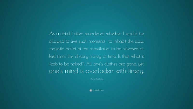 Muriel Barbery Quote: “As a child I often wondered whether I would be allowed to live such moments- to inhabit the slow, majestic ballet of the snowflakes, to be released at last from the dreary frenzy of time. Is that what it feels to be naked? All one’s clothes are gone, yet one’s mind is overladen with finery.”