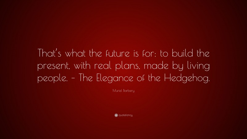 Muriel Barbery Quote: “That’s what the future is for: to build the present, with real plans, made by living people. – The Elegance of the Hedgehog.”