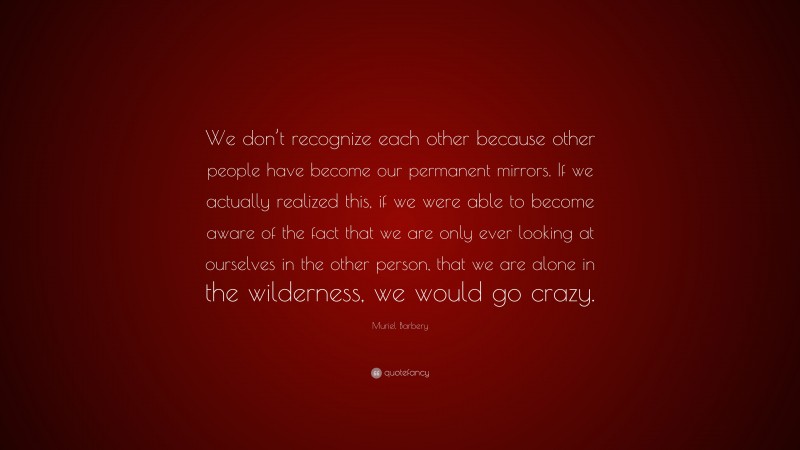 Muriel Barbery Quote: “We don’t recognize each other because other people have become our permanent mirrors. If we actually realized this, if we were able to become aware of the fact that we are only ever looking at ourselves in the other person, that we are alone in the wilderness, we would go crazy.”