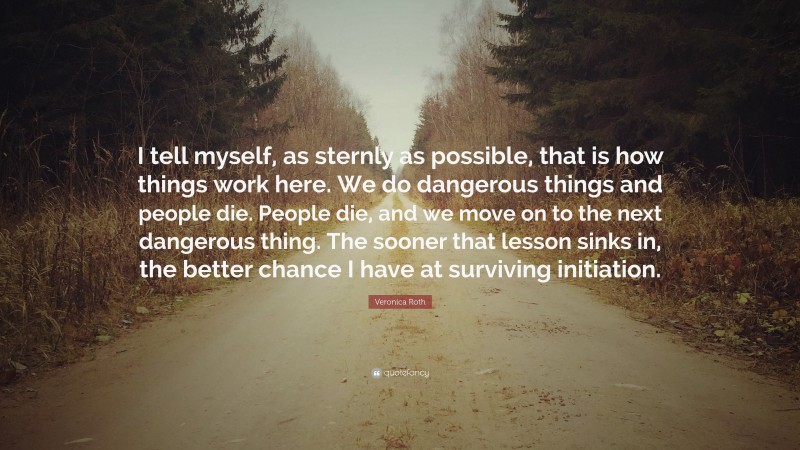 Veronica Roth Quote: “I tell myself, as sternly as possible, that is how things work here. We do dangerous things and people die. People die, and we move on to the next dangerous thing. The sooner that lesson sinks in, the better chance I have at surviving initiation.”