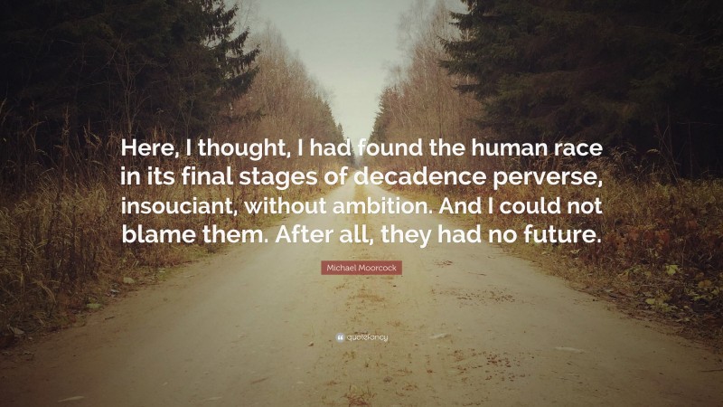 Michael Moorcock Quote: “Here, I thought, I had found the human race in its final stages of decadence perverse, insouciant, without ambition. And I could not blame them. After all, they had no future.”