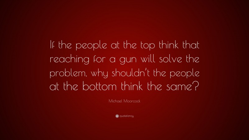 Michael Moorcock Quote: “If the people at the top think that reaching for a gun will solve the problem, why shouldn’t the people at the bottom think the same?”