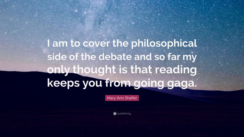 Mary Ann Shaffer Quote: “I am to cover the philosophical side of the debate and so far my only thought is that reading keeps you from going gaga.”