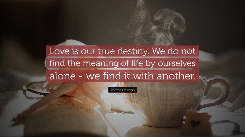 Thomas Merton Quote: “Love is our true destiny. We do not find the meaning of life by ourselves alone - we find it with another.”