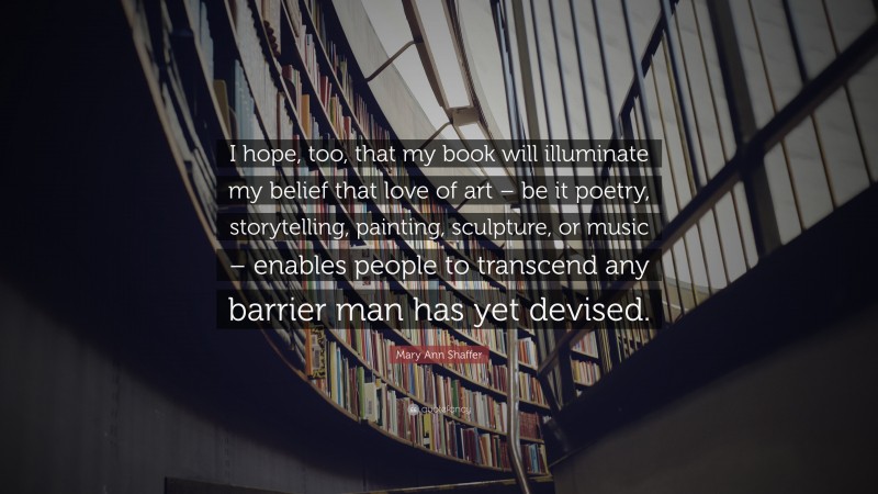 Mary Ann Shaffer Quote: “I hope, too, that my book will illuminate my belief that love of art – be it poetry, storytelling, painting, sculpture, or music – enables people to transcend any barrier man has yet devised.”