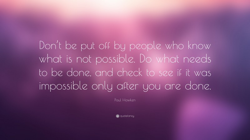 Paul Hawken Quote: “Don’t be put off by people who know what is not possible. Do what needs to be done, and check to see if it was impossible only after you are done.”