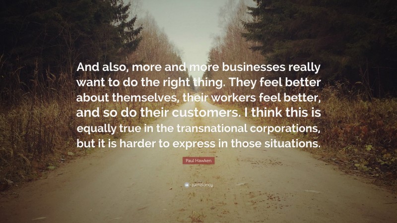 Paul Hawken Quote: “And also, more and more businesses really want to do the right thing. They feel better about themselves, their workers feel better, and so do their customers. I think this is equally true in the transnational corporations, but it is harder to express in those situations.”