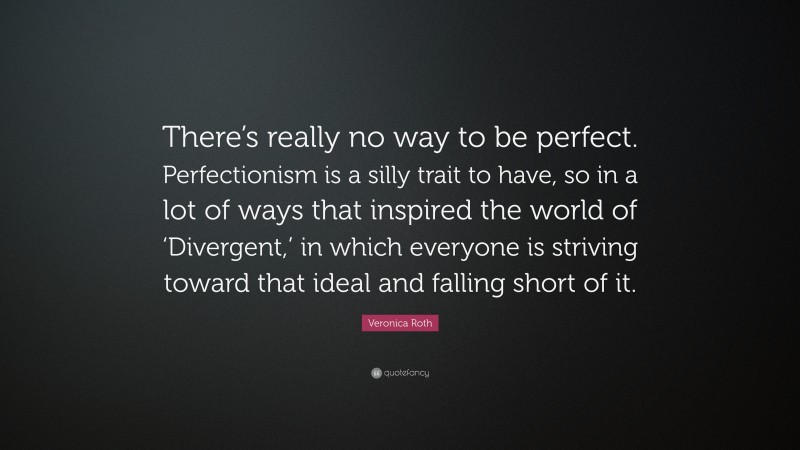 Veronica Roth Quote: “There’s really no way to be perfect. Perfectionism is a silly trait to have, so in a lot of ways that inspired the world of ‘Divergent,’ in which everyone is striving toward that ideal and falling short of it.”