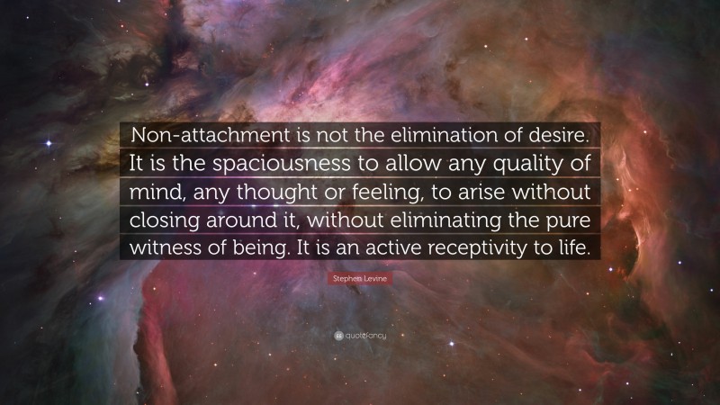 Stephen Levine Quote: “Non-attachment is not the elimination of desire. It is the spaciousness to allow any quality of mind, any thought or feeling, to arise without closing around it, without eliminating the pure witness of being. It is an active receptivity to life.”