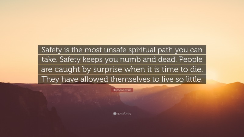 Stephen Levine Quote: “Safety is the most unsafe spiritual path you can take. Safety keeps you numb and dead. People are caught by surprise when it is time to die. They have allowed themselves to live so little.”