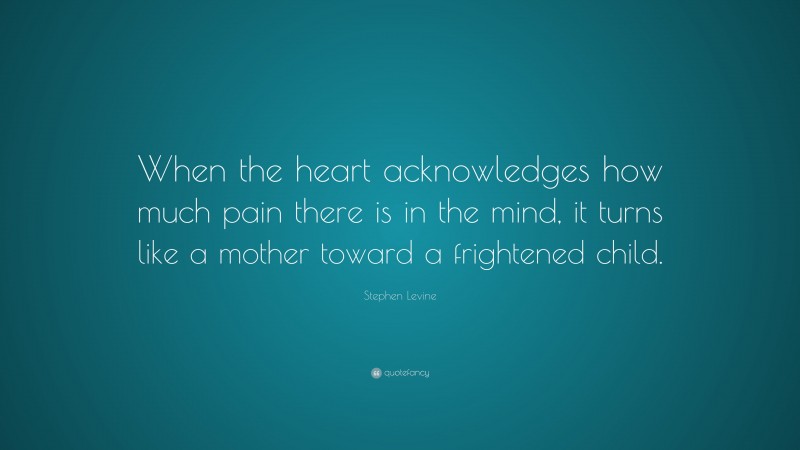 Stephen Levine Quote: “When the heart acknowledges how much pain there is in the mind, it turns like a mother toward a frightened child.”