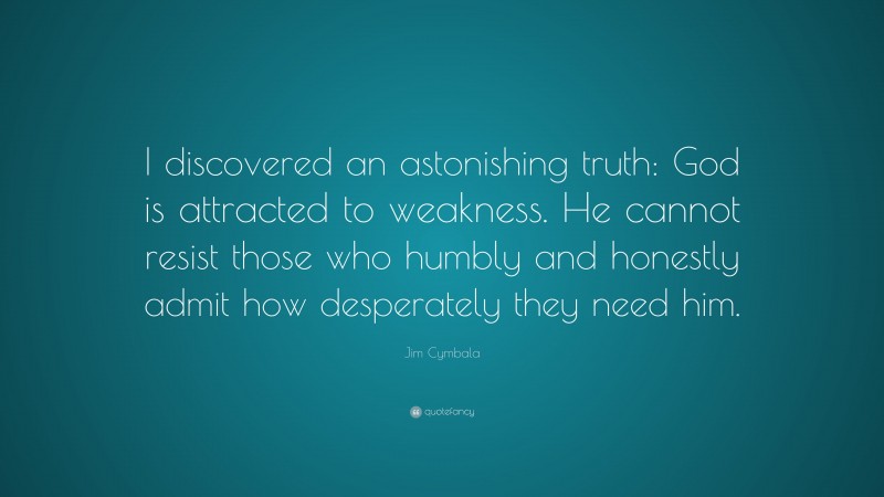 Jim Cymbala Quote: “I discovered an astonishing truth: God is attracted to weakness. He cannot resist those who humbly and honestly admit how desperately they need him.”