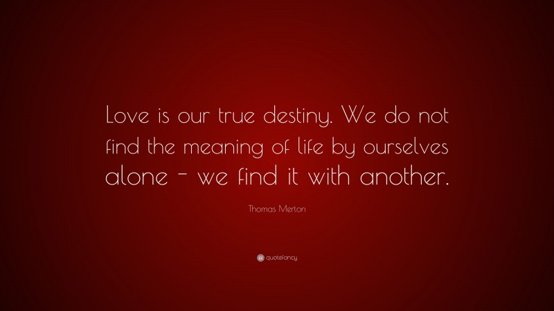 Thomas Merton Quote: “Love is our true destiny. We do not find the meaning of life by ourselves alone - we find it with another.”