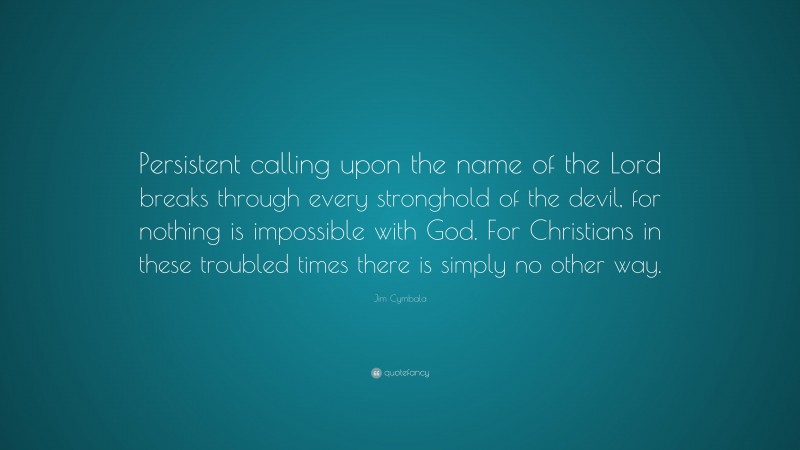 Jim Cymbala Quote: “Persistent calling upon the name of the Lord breaks through every stronghold of the devil, for nothing is impossible with God. For Christians in these troubled times there is simply no other way.”