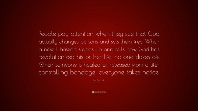 Jim Cymbala Quote: “People pay attention when they see that God actually changes persons and sets them free. When a new Christian stands up and tells how God has revolutionized his or her life, no one dozes off. When someone is healed or released from a life-controlling bondage, everyone takes notice.”
