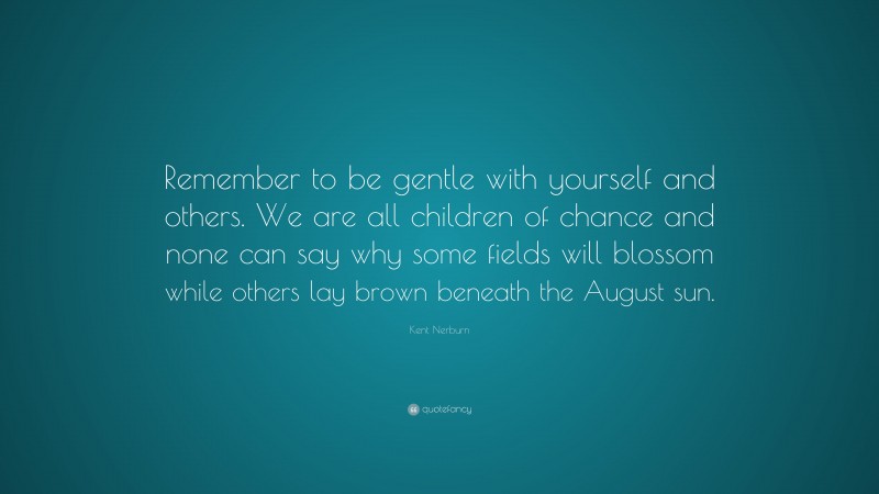 Kent Nerburn Quote: “Remember to be gentle with yourself and others. We are all children of chance and none can say why some fields will blossom while others lay brown beneath the August sun.”