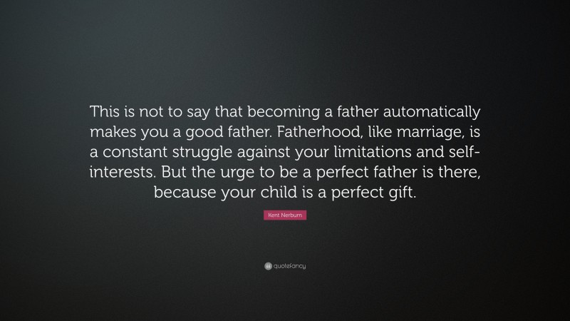 Kent Nerburn Quote: “This is not to say that becoming a father automatically makes you a good father. Fatherhood, like marriage, is a constant struggle against your limitations and self-interests. But the urge to be a perfect father is there, because your child is a perfect gift.”