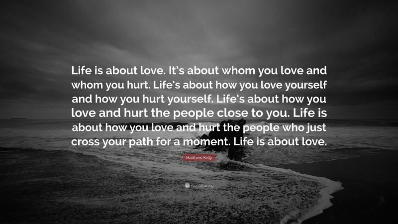 Matthew Kelly Quote: “Life is about love. It’s about whom you love and whom you hurt. Life’s about how you love yourself and how you hurt yourself. Life’s about how you love and hurt the people close to you. Life is about how you love and hurt the people who just cross your path for a moment. Life is about love.”
