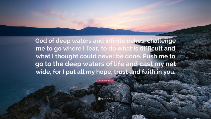 Matthew Kelly Quote: “God of deep waters and infinite riches, challenge me to go where I fear, to do what is difficult and what I thought could never be done. Push me to go to the deep waters of life and cast my net wide, for I put all my hope, trust and faith in you.”