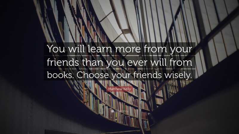 Matthew Kelly Quote: “You will learn more from your friends than you ever will from books. Choose your friends wisely.”