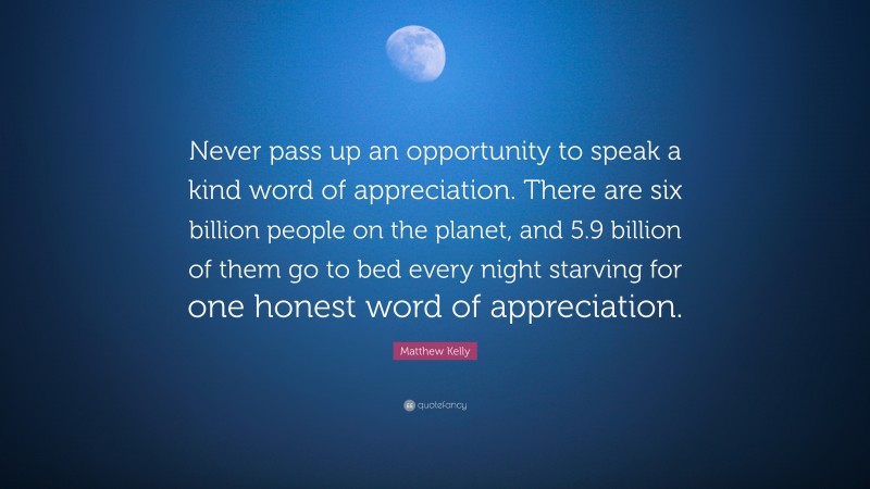 Matthew Kelly Quote: “Never pass up an opportunity to speak a kind word of appreciation. There are six billion people on the planet, and 5.9 billion of them go to bed every night starving for one honest word of appreciation.”