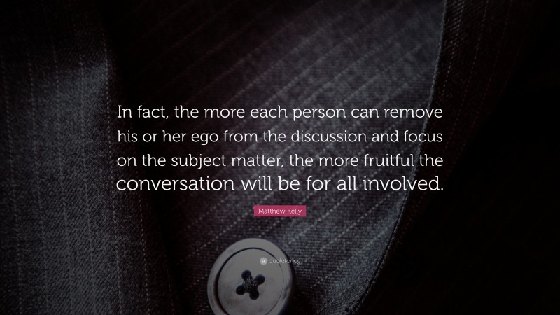 Matthew Kelly Quote: “In fact, the more each person can remove his or her ego from the discussion and focus on the subject matter, the more fruitful the conversation will be for all involved.”