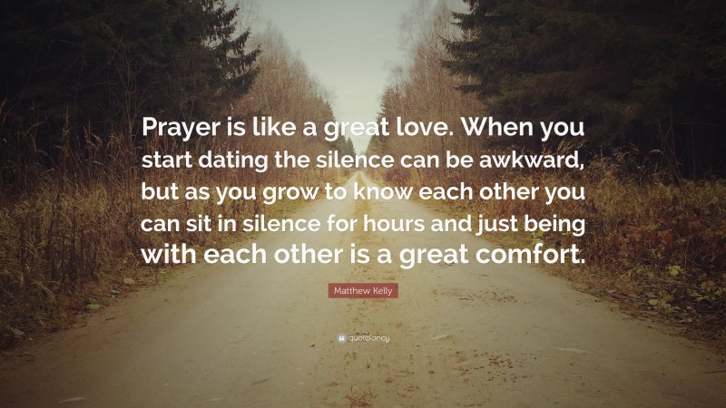 Matthew Kelly Quote: “Prayer is like a great love. When you start dating the silence can be awkward, but as you grow to know each other you can sit in silence for hours and just being with each other is a great comfort.”