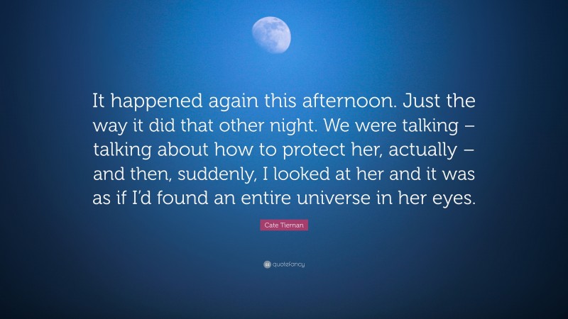 Cate Tiernan Quote: “It happened again this afternoon. Just the way it did that other night. We were talking – talking about how to protect her, actually – and then, suddenly, I looked at her and it was as if I’d found an entire universe in her eyes.”