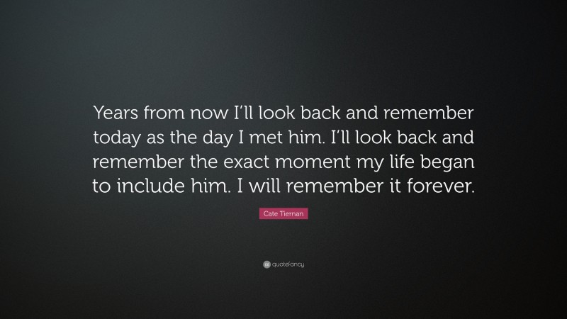Cate Tiernan Quote: “Years from now I’ll look back and remember today as the day I met him. I’ll look back and remember the exact moment my life began to include him. I will remember it forever.”