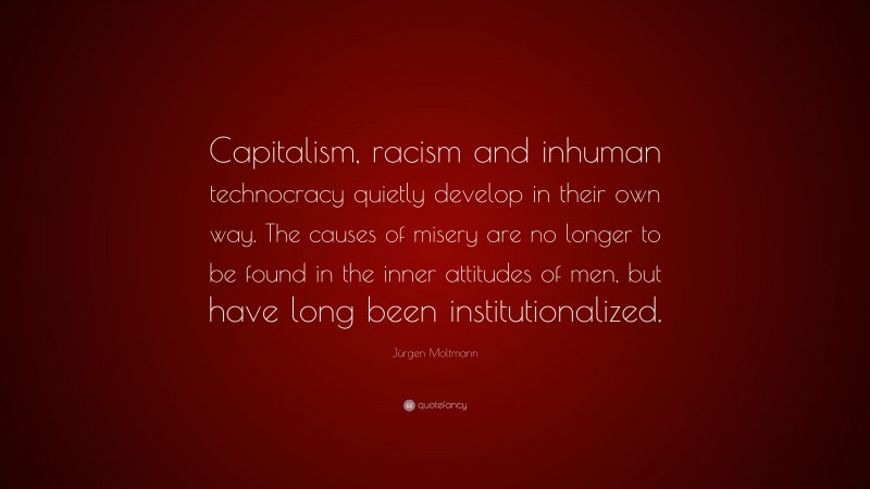 Jürgen Moltmann Quote: “Capitalism, racism and inhuman technocracy quietly develop in their own way. The causes of misery are no longer to be found in the inner attitudes of men, but have long been institutionalized.”