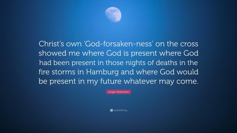 Jürgen Moltmann Quote: “Christ’s own ‘God-forsaken-ness’ on the cross showed me where God is present where God had been present in those nights of deaths in the fire storms in Hamburg and where God would be present in my future whatever may come.”