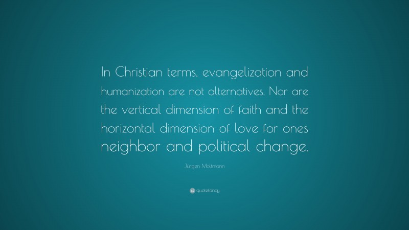 Jürgen Moltmann Quote: “In Christian terms, evangelization and humanization are not alternatives. Nor are the vertical dimension of faith and the horizontal dimension of love for ones neighbor and political change.”