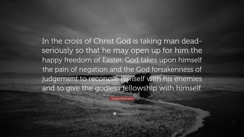 Jürgen Moltmann Quote: “In the cross of Christ God is taking man dead-seriously so that he may open up for him the happy freedom of Easter. God takes upon himself the pain of negation and the God forsakenness of judgement to reconcile himself with his enemies and to give the godless fellowship with himself.”