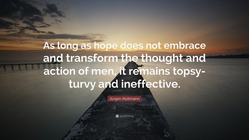 Jürgen Moltmann Quote: “As long as hope does not embrace and transform the thought and action of men, it remains topsy-turvy and ineffective.”