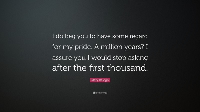 Mary Balogh Quote: “I do beg you to have some regard for my pride. A million years? I assure you I would stop asking after the first thousand.”