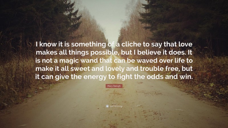 Mary Balogh Quote: “I know it is something of a cliche to say that love makes all things possible, but I believe it does. It is not a magic wand that can be waved over life to make it all sweet and lovely and trouble free, but it can give the energy to fight the odds and win.”