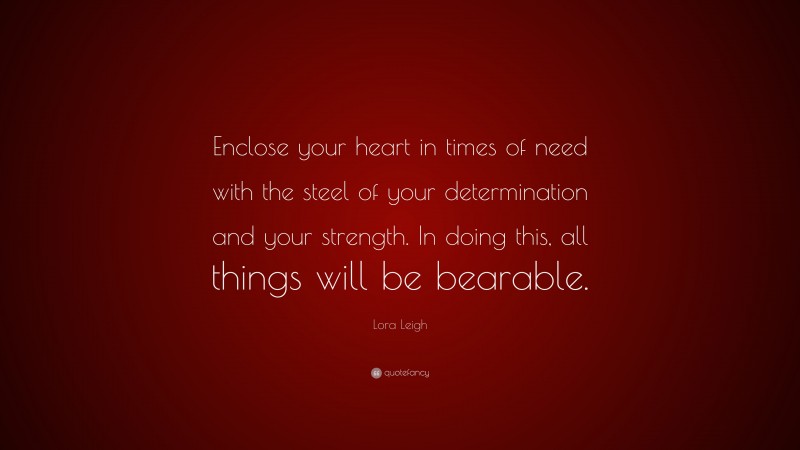 Lora Leigh Quote: “Enclose your heart in times of need with the steel of your determination and your strength. In doing this, all things will be bearable.”