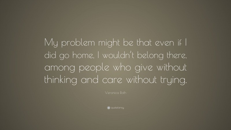 Veronica Roth Quote: “My problem might be that even if I did go home, I wouldn’t belong there, among people who give without thinking and care without trying.”