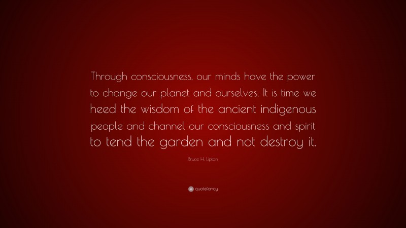 Bruce H. Lipton Quote: “Through consciousness, our minds have the power to change our planet and ourselves. It is time we heed the wisdom of the ancient indigenous people and channel our consciousness and spirit to tend the garden and not destroy it.”