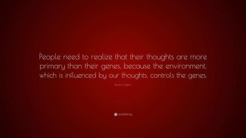 Bruce H. Lipton Quote: “People need to realize that their thoughts are more primary than their genes, because the environment, which is influenced by our thoughts, controls the genes.”