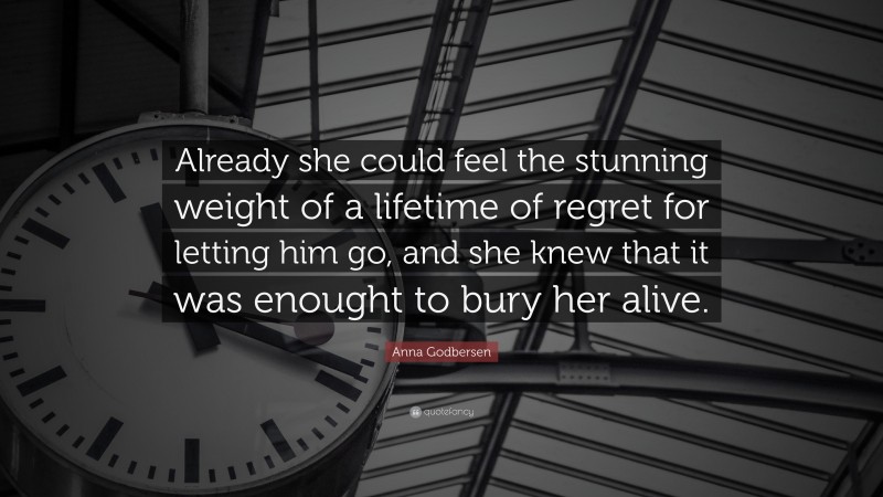 Anna Godbersen Quote: “Already she could feel the stunning weight of a lifetime of regret for letting him go, and she knew that it was enought to bury her alive.”