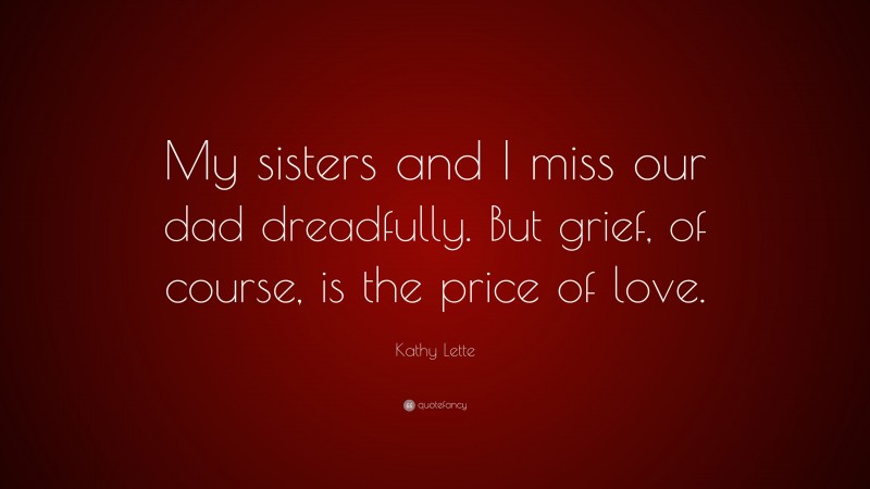 Kathy Lette Quote: “My sisters and I miss our dad dreadfully. But grief, of course, is the price of love.”