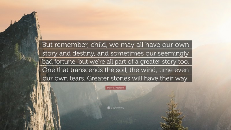 Mary E. Pearson Quote: “But remember, child, we may all have our own story and destiny, and sometimes our seemingly bad fortune, but we’re all part of a greater story too. One that transcends the soil, the wind, time even our own tears. Greater stories will have their way.”