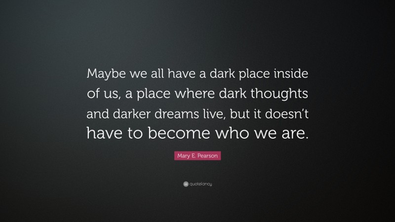 Mary E. Pearson Quote: “Maybe we all have a dark place inside of us, a place where dark thoughts and darker dreams live, but it doesn’t have to become who we are.”